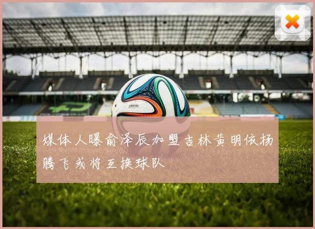 媒体人曝俞泽辰加盟吉林黄明依杨腾飞或将互换球队